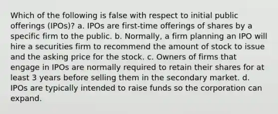 Which of the following is false with respect to initial public offerings (IPOs)? a. IPOs are first-time offerings of shares by a specific firm to the public. b. Normally, a firm planning an IPO will hire a securities firm to recommend the amount of stock to issue and the asking price for the stock. c. Owners of firms that engage in IPOs are normally required to retain their shares for at least 3 years before selling them in the secondary market. d. IPOs are typically intended to raise funds so the corporation can expand.