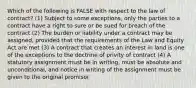 Which of the following is FALSE with respect to the law of contract? (1) Subject to some exceptions, only the parties to a contract have a right to sure or be sued for breach of the contract (2) The burden or liability under a contract may be assigned, provided that the requirements of the Law and Equity Act are met (3) A contract that creates an interest in land is one of the exceptions to the doctrine of privity of contract (4) A statutory assignment must be in writing, must be absolute and unconditional, and notice in writing of the assignment must be given to the original promisor