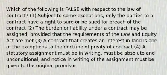 Which of the following is FALSE with respect to the law of contract? (1) Subject to some exceptions, only the parties to a contract have a right to sure or be sued for breach of the contract (2) The burden or liability under a contract may be assigned, provided that the requirements of the Law and Equity Act are met (3) A contract that creates an interest in land is one of the exceptions to the doctrine of privity of contract (4) A statutory assignment must be in writing, must be absolute and unconditional, and notice in writing of the assignment must be given to the original promisor