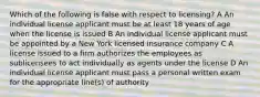 Which of the following is false with respect to licensing? A An individual license applicant must be at least 18 years of age when the license is issued B An individual license applicant must be appointed by a New York licensed insurance company C A license issued to a firm authorizes the employees as sublicensees to act individually as agents under the license D An individual license applicant must pass a personal written exam for the appropriate line(s) of authority