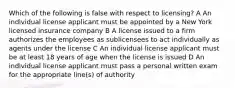 Which of the following is false with respect to licensing? A An individual license applicant must be appointed by a New York licensed insurance company B A license issued to a firm authorizes the employees as sublicensees to act individually as agents under the license C An individual license applicant must be at least 18 years of age when the license is issued D An individual license applicant must pass a personal written exam for the appropriate line(s) of authority