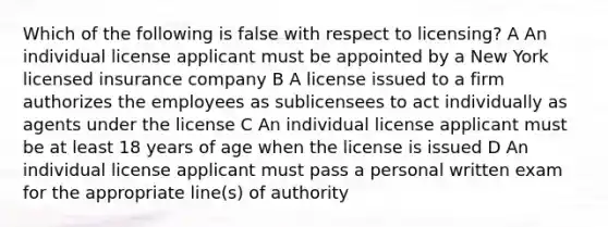 Which of the following is false with respect to licensing? A An individual license applicant must be appointed by a New York licensed insurance company B A license issued to a firm authorizes the employees as sublicensees to act individually as agents under the license C An individual license applicant must be at least 18 years of age when the license is issued D An individual license applicant must pass a personal written exam for the appropriate line(s) of authority