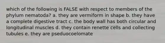 which of the following is FALSE with respect to members of the phylum nematoda? a. they are vermiform in shape b. they have a complete digestive tract c. the body wall has both circular and longitudinal muscles d. they contain renette cells and collecting tubules e. they are pseduocoelomate