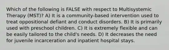 Which of the following is FALSE with respect to Multisystemic Therapy (MST)? A) It is a community-based intervention used to treat oppositional defiant and conduct disorders. B) It is primarily used with preschool children. C) It is extremely flexible and can be easily tailored to the child's needs. D) It decreases the need for juvenile incarceration and inpatient hospital stays.