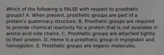 Which of the following is FALSE with respect to prosthetic groups? A. When present, prosthetic groups are part of a protein's quaternary structure. B. Prosthetic groups are required to provide chemical reactivity for a protein that is not available in amino acid side chains. C. Prosthetic groups are attached tightly to their protein. D. Heme is a prosthetic group in myoglobin and hemoglobin. E. Prosthetic groups are organic molecules.