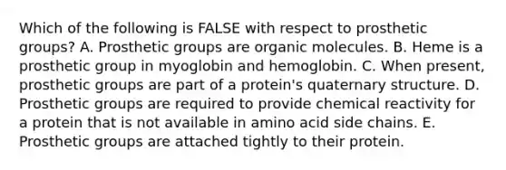 Which of the following is FALSE with respect to prosthetic groups? A. Prosthetic groups are organic molecules. B. Heme is a prosthetic group in myoglobin and hemoglobin. C. When present, prosthetic groups are part of a protein's quaternary structure. D. Prosthetic groups are required to provide chemical reactivity for a protein that is not available in amino acid side chains. E. Prosthetic groups are attached tightly to their protein.