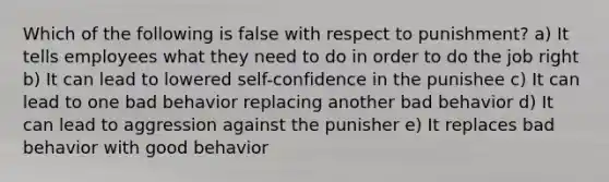 Which of the following is false with respect to punishment? a) It tells employees what they need to do in order to do the job right b) It can lead to lowered self-confidence in the punishee c) It can lead to one bad behavior replacing another bad behavior d) It can lead to aggression against the punisher e) It replaces bad behavior with good behavior