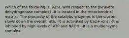 Which of the following is FALSE with respect to the pyruvate dehydrogenase complex? -It is located in the mitochondrial matrix. -The proximity of the catalytic enzymes in the cluster slows down the overall rate. -It is activated by Ca2+ ions. -It is inhibited by high levels of ATP and NADH. -It is a multienzyme complex.