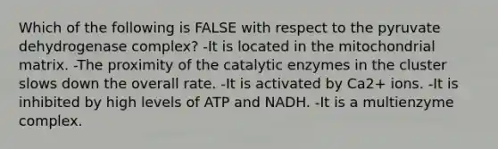 Which of the following is FALSE with respect to the pyruvate dehydrogenase complex? -It is located in the mitochondrial matrix. -The proximity of the catalytic enzymes in the cluster slows down the overall rate. -It is activated by Ca2+ ions. -It is inhibited by high levels of ATP and NADH. -It is a multienzyme complex.