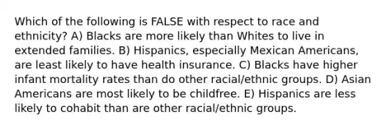 Which of the following is FALSE with respect to race and ethnicity? A) Blacks are more likely than Whites to live in extended families. B) Hispanics, especially Mexican Americans, are least likely to have health insurance. C) Blacks have higher infant mortality rates than do other racial/ethnic groups. D) Asian Americans are most likely to be childfree. E) Hispanics are less likely to cohabit than are other racial/ethnic groups.