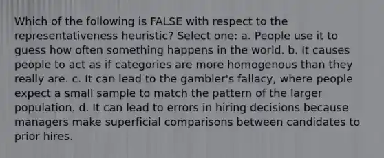 Which of the following is FALSE with respect to the representativeness heuristic? Select one: a. People use it to guess how often something happens in the world. b. It causes people to act as if categories are more homogenous than they really are. c. It can lead to the gambler's fallacy, where people expect a small sample to match the pattern of the larger population. d. It can lead to errors in hiring decisions because managers make superficial comparisons between candidates to prior hires.