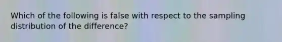 Which of the following is false with respect to the sampling distribution of the difference?