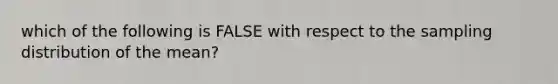 which of the following is FALSE with respect to the sampling distribution of the mean?