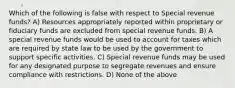 Which of the following is false with respect to Special revenue funds? A) Resources appropriately reported within proprietary or fiduciary funds are excluded from special revenue funds. B) A special revenue funds would be used to account for taxes which are required by state law to be used by the government to support specific activities. C) Special revenue funds may be used for any designated purpose to segregate revenues and ensure compliance with restrictions. D) None of the above