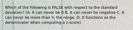 Which of the following is FALSE with respect to the standard deviation? (A. It can never be 0 B. It can never be negative C. It can never be more than ½ the range. D. It functions as the denominator when computing a z-score)