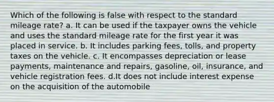 Which of the following is false with respect to the standard mileage rate? a. It can be used if the taxpayer owns the vehicle and uses the standard mileage rate for the first year it was placed in service. b. It includes parking fees, tolls, and property taxes on the vehicle. c. It encompasses depreciation or lease payments, maintenance and repairs, gasoline, oil, insurance, and vehicle registration fees. d.It does not include interest expense on the acquisition of the automobile