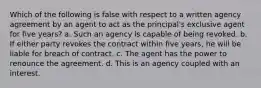 Which of the following is false with respect to a written agency agreement by an agent to act as the principal's exclusive agent for five years? a. Such an agency is capable of being revoked. b. If either party revokes the contract within five years, he will be liable for breach of contract. c. The agent has the power to renounce the agreement. d. This is an agency coupled with an interest.