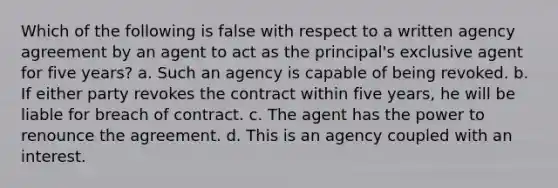 Which of the following is false with respect to a written agency agreement by an agent to act as the principal's exclusive agent for five years? a. Such an agency is capable of being revoked. b. If either party revokes the contract within five years, he will be liable for breach of contract. c. The agent has the power to renounce the agreement. d. This is an agency coupled with an interest.