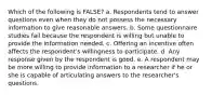 Which of the following is FALSE? a. Respondents tend to answer questions even when they do not possess the necessary information to give reasonable answers. b. Some questionnaire studies fail because the respondent is willing but unable to provide the information needed. c. Offering an incentive often affects the respondent's willingness to participate. d. Any response given by the respondent is good. e. A respondent may be more willing to provide information to a researcher if he or she is capable of articulating answers to the researcher's questions.