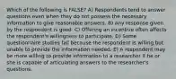 Which of the following is FALSE? A) Respondents tend to answer questions even when they do not possess the necessary information to give reasonable answers. B) Any response given by the respondent is good. C) Offering an incentive often affects the respondent's willingness to participate. D) Some questionnaire studies fail because the respondent is willing but unable to provide the information needed. E) A respondent may be more willing to provide information to a researcher if he or she is capable of articulating answers to the researcher's questions.