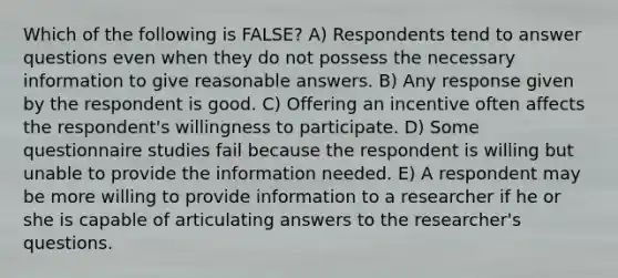 Which of the following is FALSE? A) Respondents tend to answer questions even when they do not possess the necessary information to give reasonable answers. B) Any response given by the respondent is good. C) Offering an incentive often affects the respondent's willingness to participate. D) Some questionnaire studies fail because the respondent is willing but unable to provide the information needed. E) A respondent may be more willing to provide information to a researcher if he or she is capable of articulating answers to the researcher's questions.