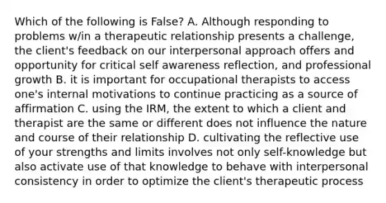 Which of the following is False? A. Although responding to problems w/in a therapeutic relationship presents a challenge, the client's feedback on our interpersonal approach offers and opportunity for critical self awareness reflection, and professional growth B. it is important for occupational therapists to access one's internal motivations to continue practicing as a source of affirmation C. using the IRM, the extent to which a client and therapist are the same or different does not influence the nature and course of their relationship D. cultivating the reflective use of your strengths and limits involves not only self-knowledge but also activate use of that knowledge to behave with interpersonal consistency in order to optimize the client's therapeutic process