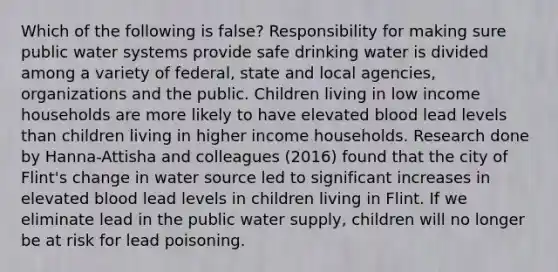 Which of the following is false? Responsibility for making sure public water systems provide safe drinking water is divided among a variety of federal, state and local agencies, organizations and the public. Children living in low income households are more likely to have elevated blood lead levels than children living in higher income households. Research done by Hanna-Attisha and colleagues (2016) found that the city of Flint's change in water source led to significant increases in elevated blood lead levels in children living in Flint. If we eliminate lead in the public water supply, children will no longer be at risk for lead poisoning.