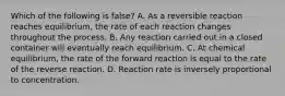 Which of the following is false? A. As a reversible reaction reaches equilibrium, the rate of each reaction changes throughout the process. B. Any reaction carried out in a closed container will eventually reach equilibrium. C. At chemical equilibrium, the rate of the forward reaction is equal to the rate of the reverse reaction. D. Reaction rate is inversely proportional to concentration.