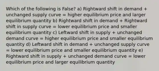 Which of the following is False? a) Rightward shift in demand + unchanged supply curve = higher equilibrium price and larger equilibrium quantity b) Rightward shift in demand + Rightward shift in supply curve = lower equilibrium price and smaller equilibrium quantity c) Leftward shift in supply + unchanged demand curve = higher equilibrium price and smaller equilibrium quantity d) Leftward shift in demand + unchanged supply curve = lower equilibrium price and smaller equilibrium quantity e) Rightward shift in supply + unchanged demand curve = lower equilibrium price and larger equilibrium quantity