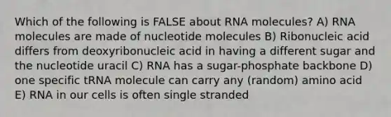 Which of the following is FALSE about RNA molecules? A) RNA molecules are made of nucleotide molecules B) Ribonucleic acid differs from deoxyribonucleic acid in having a different sugar and the nucleotide uracil C) RNA has a sugar-phosphate backbone D) one specific tRNA molecule can carry any (random) amino acid E) RNA in our cells is often single stranded