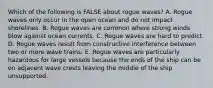 Which of the following is FALSE about rogue waves? A. Rogue waves only occur in the open ocean and do not impact shorelines. B. Rogue waves are common where strong winds blow against ocean currents. C. Rogue waves are hard to predict. D. Rogue waves result from constructive interference between two or more wave trains. E. Rogue waves are particularly hazardous for large vessels because the ends of the ship can be on adjacent wave crests leaving the middle of the ship unsupported.