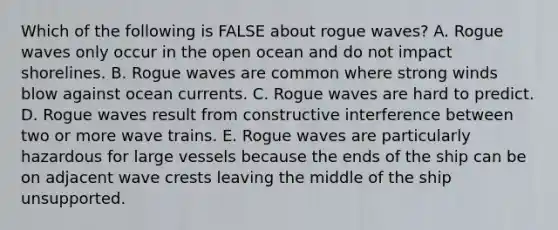 Which of the following is FALSE about rogue waves? A. Rogue waves only occur in the open ocean and do not impact shorelines. B. Rogue waves are common where strong winds blow against ocean currents. C. Rogue waves are hard to predict. D. Rogue waves result from constructive interference between two or more wave trains. E. Rogue waves are particularly hazardous for large vessels because the ends of the ship can be on adjacent wave crests leaving the middle of the ship unsupported.