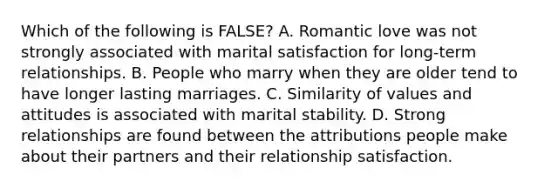 Which of the following is FALSE? A. Romantic love was not strongly associated with marital satisfaction for long-term relationships. B. People who marry when they are older tend to have longer lasting marriages. C. Similarity of values and attitudes is associated with marital stability. D. Strong relationships are found between the attributions people make about their partners and their relationship satisfaction.