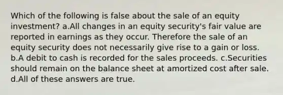 Which of the following is false about the sale of an equity investment? a.All changes in an equity security's fair value are reported in earnings as they occur. Therefore the sale of an equity security does not necessarily give rise to a gain or loss. b.A debit to cash is recorded for the sales proceeds. c.Securities should remain on the balance sheet at amortized cost after sale. d.All of these answers are true.