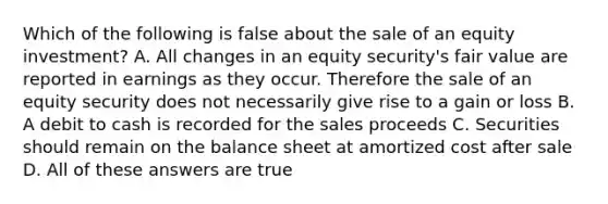 Which of the following is false about the sale of an equity investment? A. All changes in an equity security's fair value are reported in earnings as they occur. Therefore the sale of an equity security does not necessarily give rise to a gain or loss B. A debit to cash is recorded for the sales proceeds C. Securities should remain on the balance sheet at amortized cost after sale D. All of these answers are true