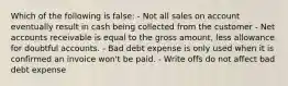 Which of the following is false: - Not all sales on account eventually result in cash being collected from the customer - Net accounts receivable is equal to the gross amount, less allowance for doubtful accounts. - Bad debt expense is only used when it is confirmed an invoice won't be paid. - Write offs do not affect bad debt expense