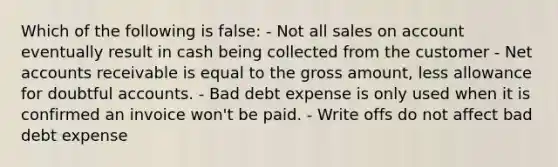 Which of the following is false: - Not all sales on account eventually result in cash being collected from the customer - Net accounts receivable is equal to the gross amount, less allowance for doubtful accounts. - Bad debt expense is only used when it is confirmed an invoice won't be paid. - Write offs do not affect bad debt expense