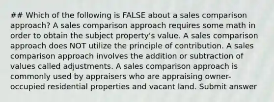 ## Which of the following is FALSE about a sales comparison approach? A sales comparison approach requires some math in order to obtain the subject property's value. A sales comparison approach does NOT utilize the principle of contribution. A sales comparison approach involves the addition or subtraction of values called adjustments. A sales comparison approach is commonly used by appraisers who are appraising owner-occupied residential properties and vacant land. Submit answer