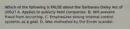 Which of the following is FALSE about the Sarbanes-Oxley Act of 2002? A. Applies to publicly held companies. B. Will prevent fraud from occurring. C. Emphasizes strong internal control systems as a goal. D. Was motivated by the Enron scandal.