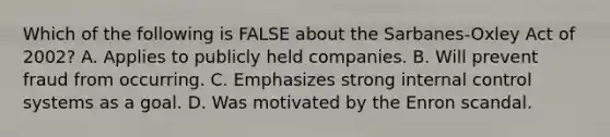 Which of the following is FALSE about the Sarbanes-Oxley Act of 2002? A. Applies to publicly held companies. B. Will prevent fraud from occurring. C. Emphasizes strong internal control systems as a goal. D. Was motivated by the Enron scandal.