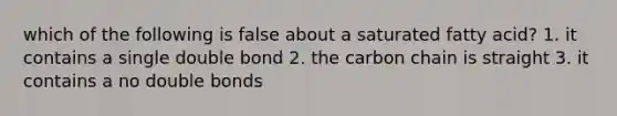 which of the following is false about a saturated fatty acid? 1. it contains a single double bond 2. the carbon chain is straight 3. it contains a no double bonds