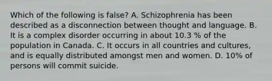 Which of the following is false? A. Schizophrenia has been described as a disconnection between thought and language. B. It is a complex disorder occurring in about 10.3 % of the population in Canada. C. It occurs in all countries and cultures, and is equally distributed amongst men and women. D. 10% of persons will commit suicide.