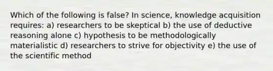 Which of the following is false? In science, knowledge acquisition requires: a) researchers to be skeptical b) the use of deductive reasoning alone c) hypothesis to be methodologically materialistic d) researchers to strive for objectivity e) the use of the scientific method