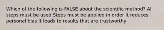 Which of the following is FALSE about the scientific method? All steps must be used Steps must be applied in order It reduces personal bias It leads to results that are trustworthy