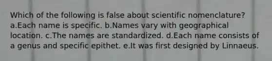 Which of the following is false about scientific nomenclature? a.Each name is specific. b.Names vary with geographical location. c.The names are standardized. d.Each name consists of a genus and specific epithet. e.It was first designed by Linnaeus.