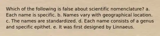 Which of the following is false about scientific nomenclature? a. Each name is specific. b. Names vary with geographical location. c. The names are standardized. d. Each name consists of a genus and specific epithet. e. It was first designed by Linnaeus.