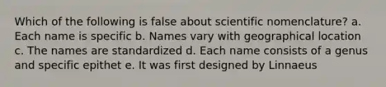 Which of the following is false about scientific nomenclature? a. Each name is specific b. Names vary with geographical location c. The names are standardized d. Each name consists of a genus and specific epithet e. It was first designed by Linnaeus