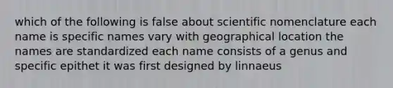 which of the following is false about scientific nomenclature each name is specific names vary with geographical location the names are standardized each name consists of a genus and specific epithet it was first designed by linnaeus