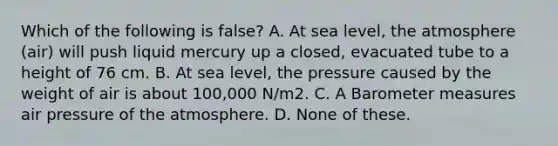 Which of the following is false? A. At sea level, the atmosphere (air) will push liquid mercury up a closed, evacuated tube to a height of 76 cm. B. At sea level, the pressure caused by the weight of air is about 100,000 N/m2. C. A Barometer measures air pressure of the atmosphere. D. None of these.