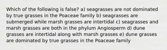 Which of the following is false? a) seagrasses are not dominated by true grasses in the Poaceae family b) seagrasses are submerged while marsh grasses are intertidal c) seagrasses and marsh grasses are both in the phylum Angiosperm d) dune grasses are intertidal along with marsh grasses e) dune grasses are dominated by true grasses in the Poaceae family